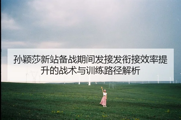 孙颖莎新站备战期间发接发衔接效率提升的战术与训练路径解析