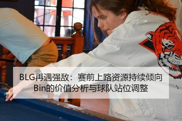 BLG再遇强敌：赛前上路资源持续倾向Bin的价值分析与球队站位调整